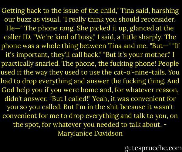 Getting back to the issue of the child," Tina said, harshing our buzz as visual, "I really think you should reconsider. He—"<br />The phone rang. She picked it up, glanced at the caller ID.<br />"We're kind of busy," I said, a little sharply. The phone was a whole thing between Tina and me.<br />"But—"<br />"If it's important, they'll call back."<br />"But it's your mother."<br />I practically snarled. The phone, the fucking phone! People used it the way they used to use the cat-o'-nine-tails. You had to drop everything and answer the fucking thing. And God help you if you were home and, for whatever reason, didn't answer. "But I called!" Yeah, it was convenient for you so you called. But I'm in the shit because it wasn't convenient for me to drop everything and talk to you, on the spot, for whatever you needed to talk about. - MaryJanice Davidson