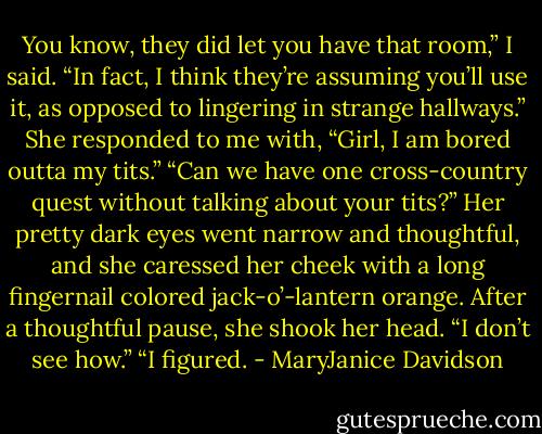 You know, they did let you have that room,” I said. “In fact, I think they’re assuming you’ll use it, as opposed to lingering in strange hallways.”<br />She responded to me with, “Girl, I am bored outta my tits.”<br />“Can we have one cross-country quest without talking about your tits?”<br />Her pretty dark eyes went narrow and thoughtful, and she caressed her cheek with a long fingernail colored jack-o’-lantern orange. After a thoughtful pause, she shook her head. “I don’t<br />see how.”<br />“I figured. - MaryJanice Davidson