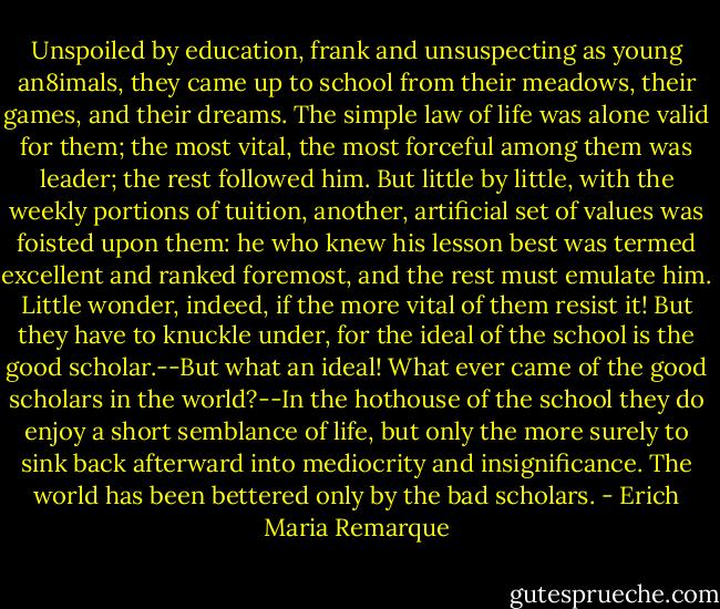 Unspoiled by education, frank and unsuspecting as young an8imals, they came up to school from their meadows, their games, and their dreams. The simple law of life was alone valid for them; the most vital, the most forceful among them was leader; the rest followed him. But little by little, with the weekly portions of tuition, another, artificial set of values was foisted upon them: he who knew his lesson best was termed excellent and ranked foremost, and the rest must emulate him. Little wonder, indeed, if the more vital of them resist it! But they have to knuckle under, for the ideal of the school is the good scholar.--But what an ideal! What ever came of the good scholars in the world?--In the hothouse of the school they do enjoy a short semblance of life, but only the more surely to sink back afterward into mediocrity and insignificance. The world has been bettered only by the bad scholars. - Erich Maria Remarque