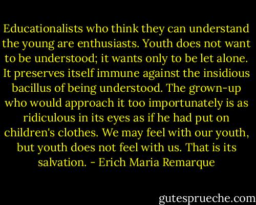 Educationalists who think they can understand the young are enthusiasts. Youth does not want to be understood; it wants only to be let alone. It preserves itself immune against the insidious bacillus of being understood. The grown-up who would approach it too importunately is as ridiculous in its eyes as if he had put on children's clothes. We may feel with our youth, but youth does not feel with us. That is its salvation. - Erich Maria Remarque