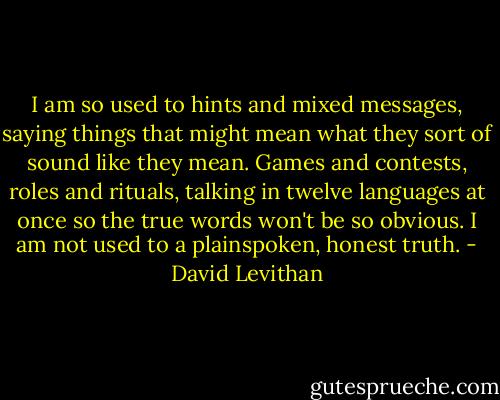I am so used to hints and mixed messages, saying things that might mean what they sort of sound like they mean. Games and contests, roles and rituals, talking in twelve languages at once so the true words won't be so obvious. I am not used to a plainspoken, honest truth. - David Levithan