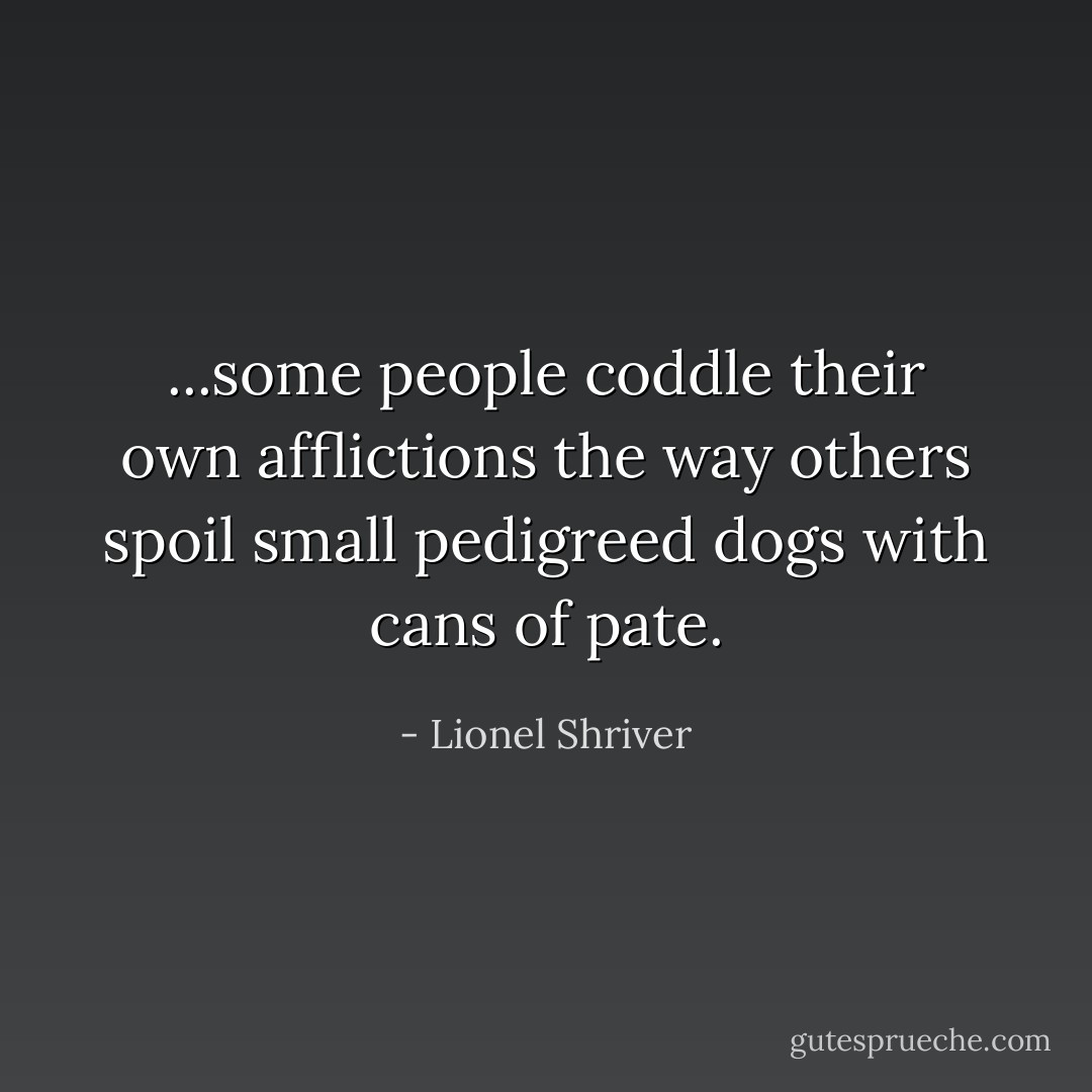 ...some people coddle their own afflictions the way others spoil small pedigreed dogs with cans of pate. - Lionel Shriver