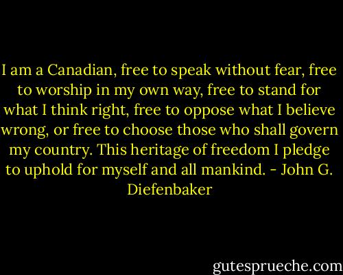 I am a Canadian, free to speak without fear, free to worship in my own way, free to stand for what I think right, free to oppose what I believe wrong, or free to choose those who shall govern my country. This heritage of freedom I pledge to uphold for myself and all mankind. - John G. Diefenbaker