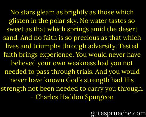 No stars gleam as brightly as those which glisten in the polar sky. No water tastes so sweet as that which springs amid the desert sand. And no faith is so precious as that which lives and triumphs through adversity. Tested faith brings experience. You would never have believed your own weakness had you not needed to pass through trials. And you would never have known God’s strength had His strength not been needed to carry you through. - Charles Haddon Spurgeon