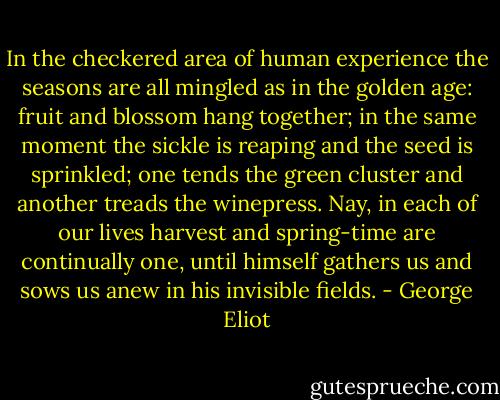 In the checkered area of human experience the seasons are all mingled as in the golden age: fruit and blossom hang together; in the same moment the sickle is reaping and the seed is sprinkled; one tends the green cluster and another treads the winepress. Nay, in each of our lives harvest and spring-time are continually one, until himself gathers us and sows us anew in his invisible fields. - George Eliot