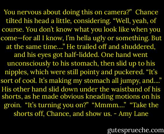 You nervous about doing this on camera?”<br /><br />Chance tilted his head a little, considering. “Well, yeah, of course. You don’t know what you look like when you come—for all I know, I’m hella ugly or something. But at the same time....” He trailed off and shuddered, and his eyes got half-lidded. One hand went unconsciously to his stomach, then slid up to his nipples, which were still pointy and puckered. “It’s sort of cool. It’s making my stomach all jumpy, and....” His other hand slid down under the waistband of his shorts, as he made obvious kneading motions on his groin.<br /><br />“It’s turning you on?”<br /><br />“Mmmm....”<br /><br />“Take the shorts off, Chance, and show us. - Amy Lane