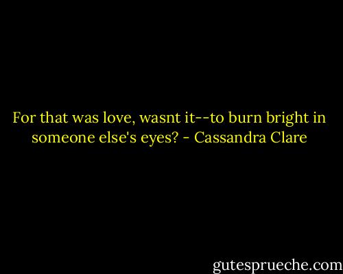 For that was love, wasnt it--to burn bright in someone else's eyes? - Cassandra Clare