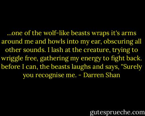 ...one of the wolf-like beasts wraps it's arms around me and howls into my ear, obscuring all other sounds. I lash at the creature, trying to wriggle free, gathering my energy to fight back. before I can, the beasts laughs and says, "Surely you recognise me. - Darren Shan