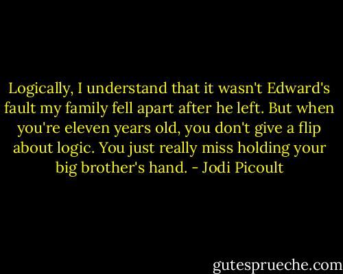 Logically, I understand that it wasn't Edward's fault my family fell apart after he left. But when you're eleven years old, you don't give a flip about logic. You just really miss holding your big brother's hand. - Jodi Picoult