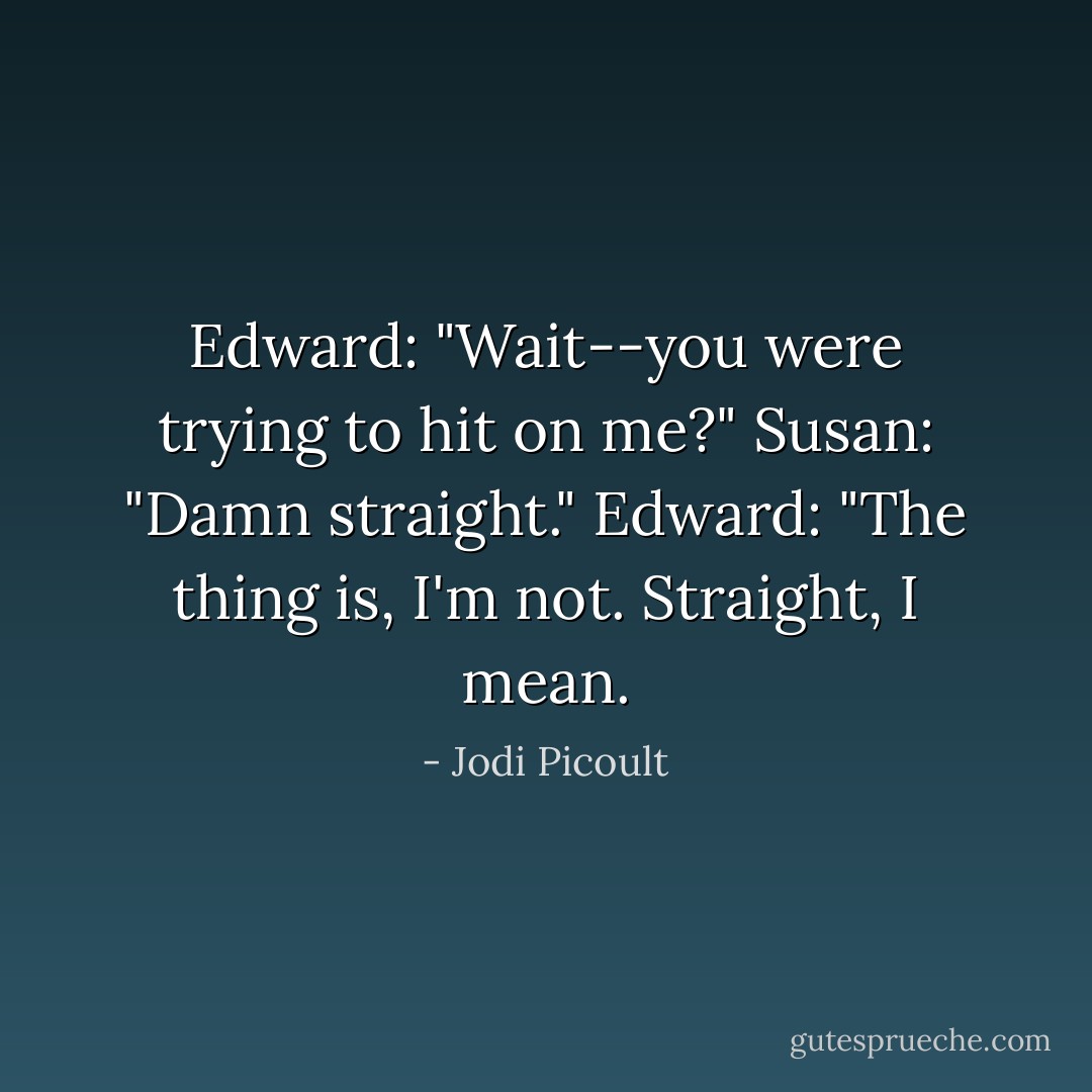 Edward: "Wait--you were trying to <i>hit</i> on me?"<br />Susan: "Damn straight."<br />Edward: "The thing is, I'm not. Straight, I mean. - Jodi Picoult