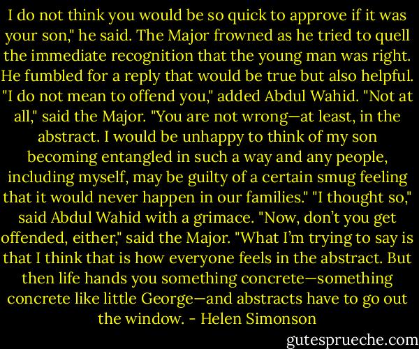 I do not think you would be so quick to approve if it was your son," he said. The Major frowned as he tried to quell the immediate recognition that the young man was right. He fumbled for a reply that would be true but also helpful. "I do not mean to offend you," added Abdul Wahid.<br />"Not at all," said the Major. "You are not wrong—at least, in the abstract. I would be unhappy to think of my son becoming entangled in such a way and any people, including myself, may be guilty of a certain smug feeling that it would never happen in our families."<br />"I thought so," said Abdul Wahid with a grimace.<br />"Now, don’t you get offended, either," said the Major. "What I’m trying to say is that I think that is how everyone feels in the abstract. But then life hands you something concrete—something concrete like little George—and abstracts have to go out the window. - Helen Simonson