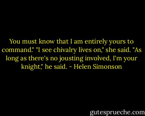 You must know that I am entirely yours to command."<br />"I see chivalry lives on," she said.<br />"As long as there's no jousting involved, I'm your knight," he said. - Helen Simonson