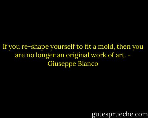 If you re-shape yourself to fit a mold, then you are no longer an original work of art. - Giuseppe Bianco