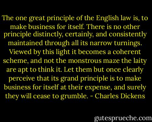 The one great principle of the English law is, to make business for itself. There is no other principle distinctly, certainly, and consistently maintained through all its narrow turnings. Viewed by this light it becomes a coherent scheme, and not the monstrous maze the laity are apt to think it. Let them but once clearly perceive that its grand principle is to make business for itself at their expense, and surely they will cease to grumble. - Charles Dickens