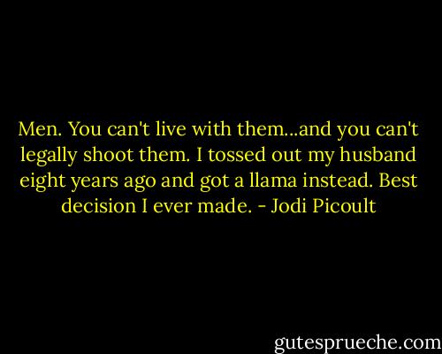 Men. You can't live with them...and you can't legally shoot them. I tossed out my husband eight years ago and got a llama instead. Best decision I ever made. - Jodi Picoult
