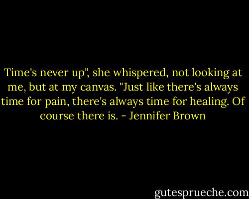 Time's never up", she whispered, not looking at me, but at my canvas. "Just like there's always time for pain, there's always time for healing. Of course there is. - Jennifer Brown