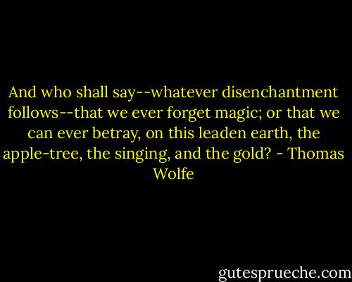 And who shall say--whatever disenchantment follows--that we ever forget magic; or that we can ever betray, on this leaden earth, the apple-tree, the singing, and the gold? - Thomas Wolfe