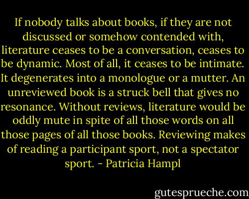 If nobody talks about books, if they are not discussed or somehow contended with, literature ceases to be a conversation, ceases to be dynamic. Most of all, it ceases to be intimate. It degenerates into a monologue or a mutter. An unreviewed book is a struck bell that gives no resonance. Without reviews, literature would be oddly mute in spite of all those words on all those pages of all those books. Reviewing makes of reading a participant sport, not a spectator sport. - Patricia Hampl