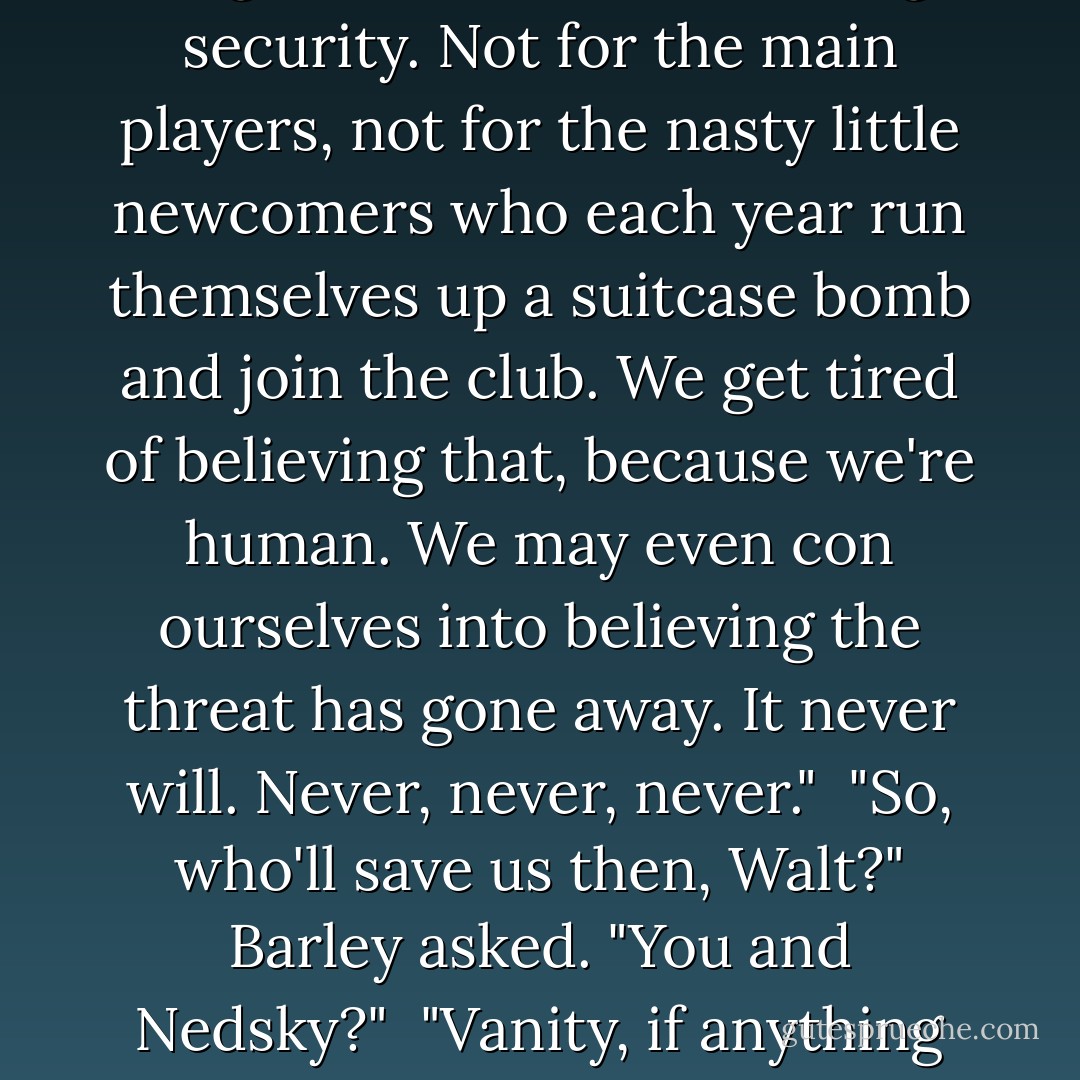 There's no way out," he announced with satisfaction, "and no amount of wishful dreaming will produce one. The demon won't go back in its bottle, the face-off is for ever, the embrace gets tighter and the toys cleverer with every generation, and there's no such thing for either side as enough security. Not for the main players, not for the nasty little newcomers who each year run themselves up a suitcase bomb and join the club. We get tired of believing that, because we're human. We may even con ourselves into believing the threat has gone away. It never will. Never, never, never."<br /><br />"So, who'll save us then, Walt?" Barley asked. "You and Nedsky?"<br /><br />"Vanity, if anything will, which I doubt," Walter retorted. "No leader wants to go down in history as the ass who destroyed his country in an afternoon. And funk, I suppose. Most of our gallant politicians do have a narcissistic objection to suicide, thank God. - John le Carré