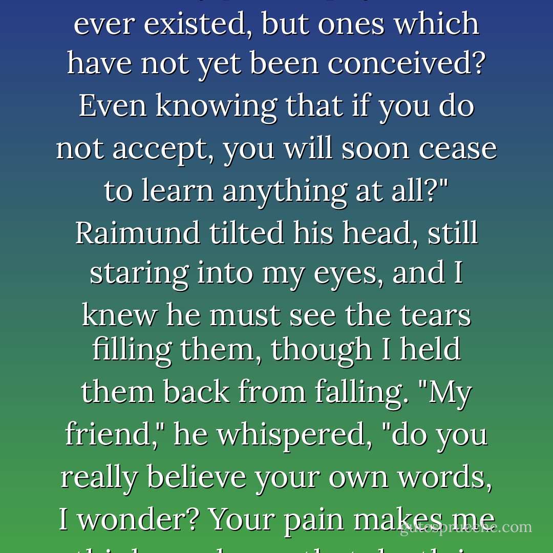 You are unwilling to pay that price, even knowing that the consolation prize is not only to learn every philosophy that has ever existed, but ones which have not yet been conceived? Even knowing that if you do not accept, you will soon cease to learn anything at all?"<br />Raimund tilted his head, still staring into my eyes, and I knew he must see the tears filling them, though I held them back from falling.<br />"My friend," he whispered, "do you really believe your own words, I wonder? Your pain makes me think you know that death is not the end of learning, but only the beginning. - Krisi Keley