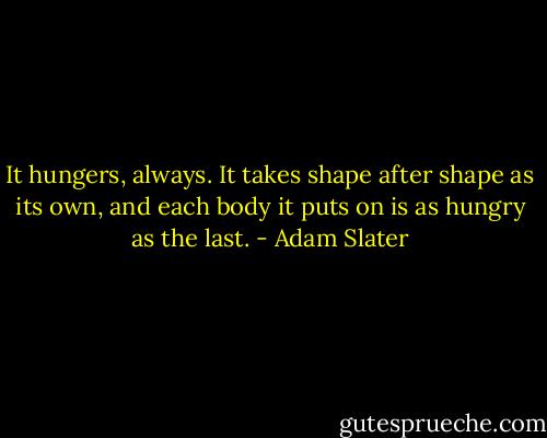 It hungers, always.<br />It takes shape after shape as its own, and each body it puts on is as hungry as the last. - Adam Slater