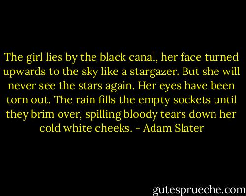 The girl lies by the black canal, her face turned upwards to the sky like a stargazer. But she will never see the stars again. Her eyes have been torn out. The rain fills the empty sockets until they brim over, spilling bloody tears down her cold white cheeks. - Adam Slater