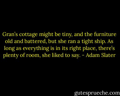Gran’s cottage might be tiny, and the furniture old and battered, but she ran a tight ship. As long as everything is in its right place, there’s plenty of room, she liked to say. - Adam Slater