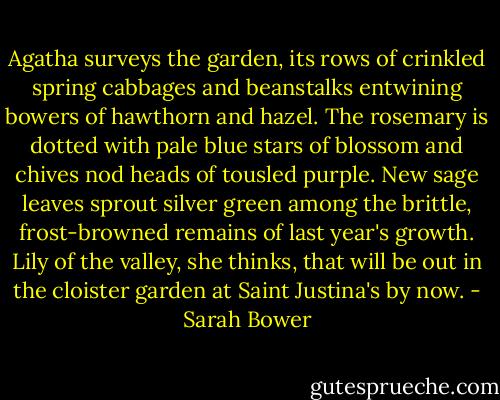 Agatha surveys the garden, its rows of crinkled spring cabbages and beanstalks entwining bowers of hawthorn and hazel. The rosemary is dotted with pale blue stars of blossom and chives nod heads of tousled purple. New sage leaves sprout silver green among the brittle, frost-browned remains of last year's growth. Lily of the valley, she thinks, that will be out in the cloister garden at Saint Justina's by now. - Sarah Bower