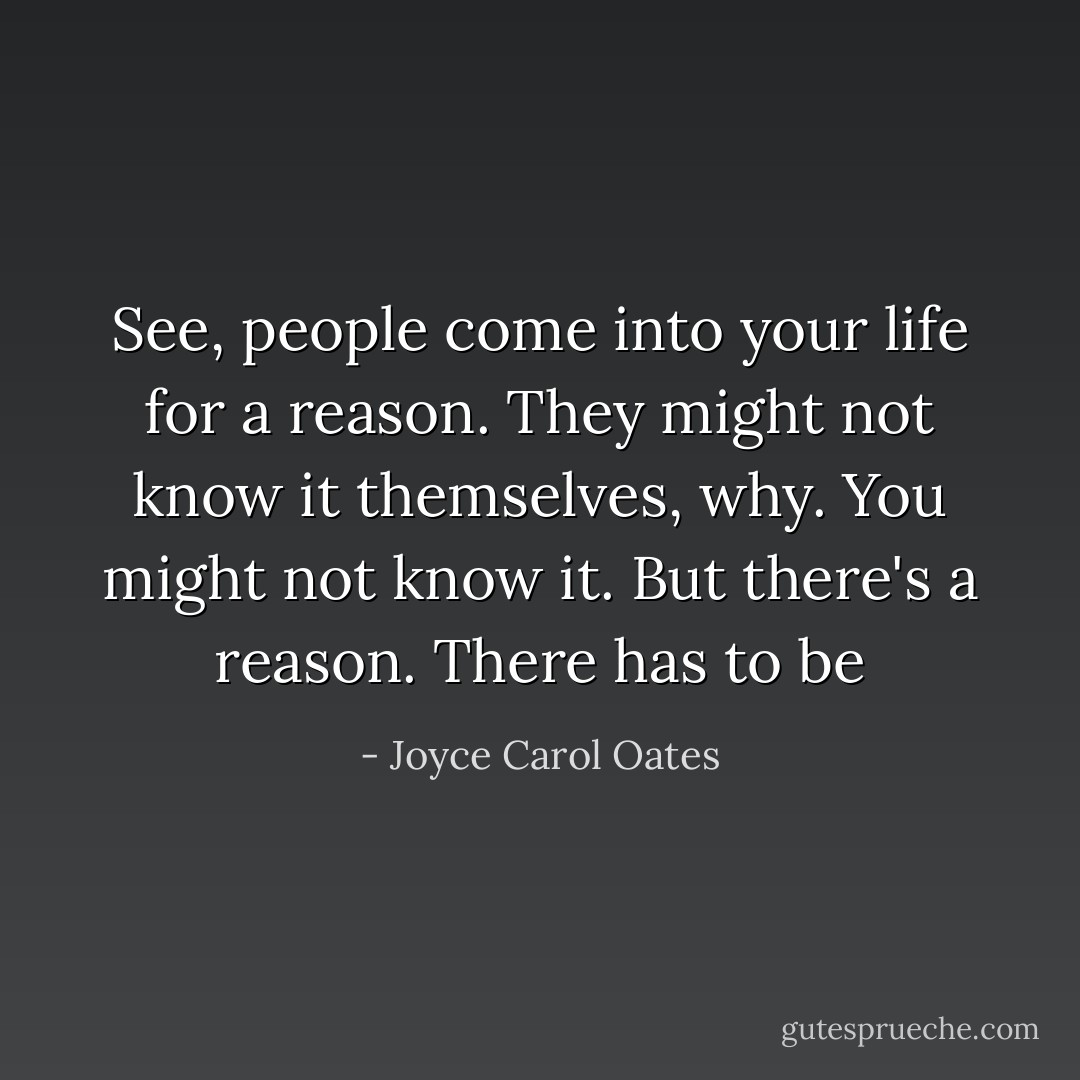See, people come into your life for a reason. They might not know it themselves, why. You might not know it. But there's a reason. There has to be - Joyce Carol Oates