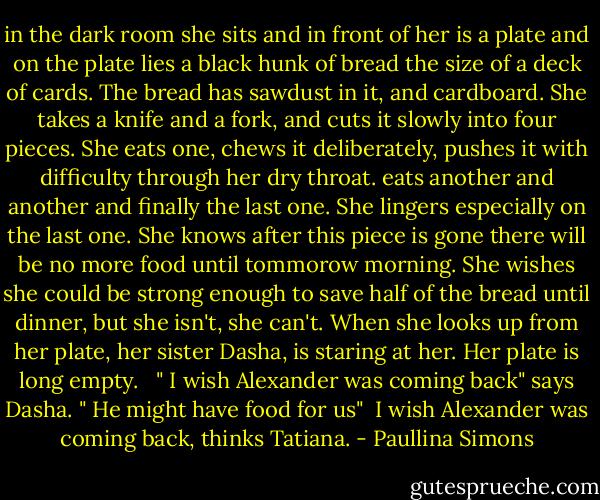 in the dark room she sits and in front of her is a plate and on the plate lies a black hunk of bread the size of a deck of cards. The bread has sawdust in it, and cardboard. She takes a knife and a fork, and cuts it slowly into four pieces. She eats one, chews it deliberately, pushes it with difficulty through her dry throat. eats another and another and finally the last one. She lingers especially on the last one. She knows after this piece is gone there will be no more food until tommorow morning. She wishes she could be strong enough to save half of the bread until dinner, but she isn't, she can't. When she looks up from her plate, her sister Dasha, is staring at her. Her plate is long empty. <br /><br />" I wish Alexander was coming back" says Dasha. " He might have food for us"<br /><br />I wish Alexander was coming back, thinks Tatiana. - Paullina Simons