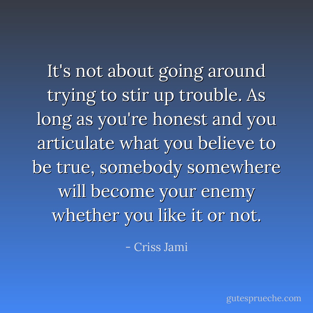 It's not about going around trying to stir up trouble. As long as you're honest and you articulate what you believe to be true, somebody somewhere will become your enemy whether you like it or not. - Criss Jami