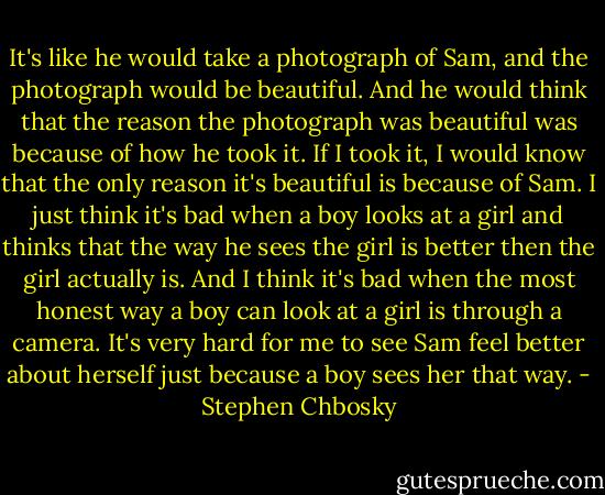 It's like he would take a photograph of Sam, and the photograph<br />would be beautiful. And he would think that the reason the<br />photograph was beautiful was because of how he took it. If I took<br />it, I would know that the only reason it's beautiful is because of<br />Sam.<br />I just think it's bad when a boy looks at a girl and thinks that the way he sees the girl is better then the girl actually is. And I think it's bad when the most honest way a boy can look at a girl is through a camera. It's very hard for me to see Sam feel better about herself just because a boy sees her that way. - Stephen Chbosky