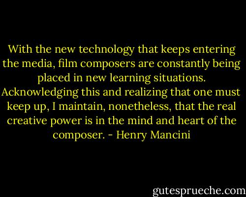 With the new technology that keeps entering the media, film composers are constantly being placed in new learning situations. Acknowledging this and realizing that one must keep up, I maintain, nonetheless, that the real creative power is in the mind and heart of the composer. - Henry Mancini