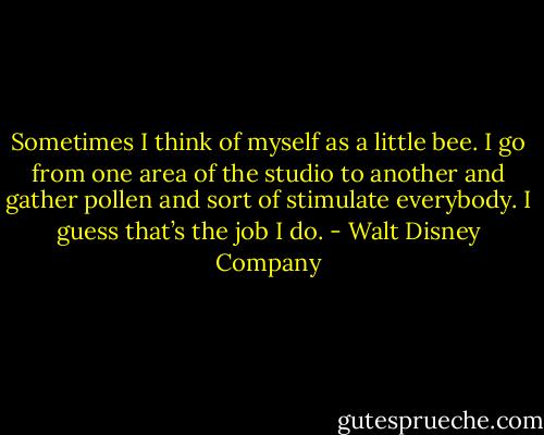 Sometimes I think of myself as a little bee. I go from one area of the studio to another and gather pollen and sort of stimulate everybody. I guess that’s the job I do. - Walt Disney Company