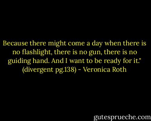 Because there might come a day when there is no flashlight, there is no gun, there is no guiding hand. And I want to be ready for it." (divergent pg.138) - Veronica Roth