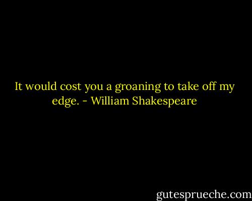 It would cost you a groaning to take off my edge. - William Shakespeare