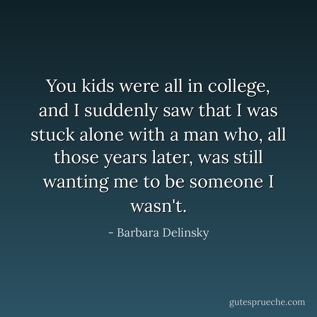 You kids were all in college, and I suddenly saw that I was stuck alone with a man who, all those years later, was still wanting me to be someone I wasn't. - Barbara Delinsky