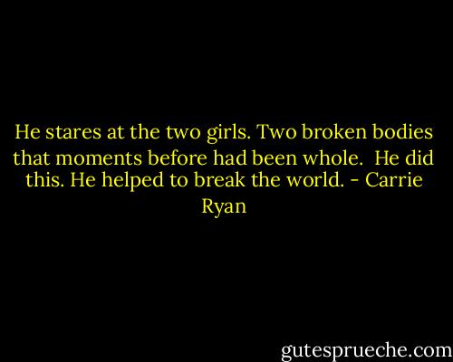 He stares at the two girls. Two broken bodies that moments before had been whole.<br /><br />He did this. He helped to break the world. - Carrie Ryan