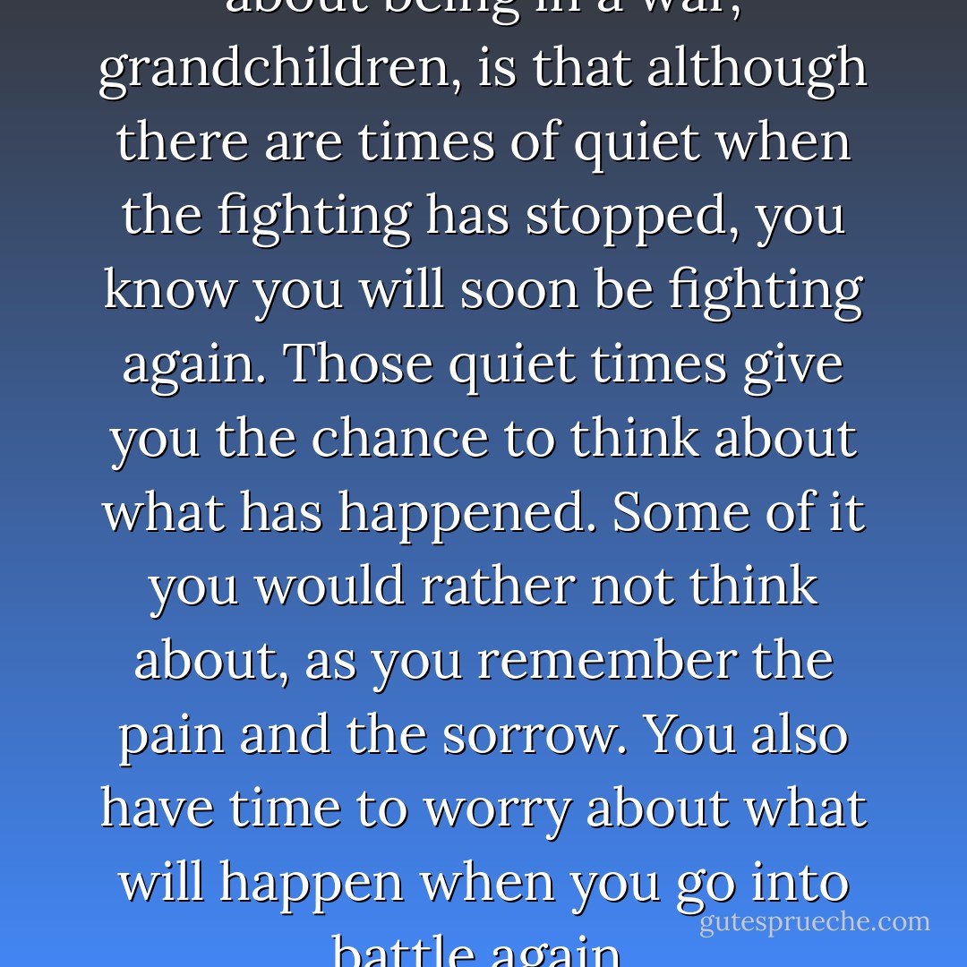 Another of the hard things about being in a war, grandchildren, is that although there are times of quiet when the fighting has stopped, you know you will soon be fighting again. Those quiet times give you the chance to think about what has happened. Some of it you would rather not think about, as you remember the pain and the sorrow. You also have time to worry about what will happen when you go into battle again. - Joseph Bruchac