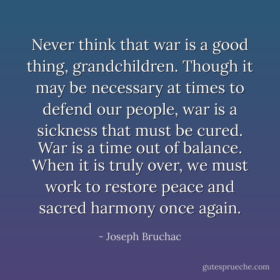 Never think that war is a good thing, grandchildren. Though it may be necessary at times to defend our people, war is a sickness that must be cured. War is a time out of balance. When it is truly over, we must work to restore peace and sacred harmony once again. - Joseph Bruchac