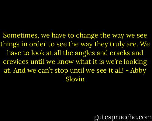 Sometimes, we have to change the way we see things in order to see the way they truly are. We have to look at all the angles and cracks and crevices until we know what it is we’re looking at. And we can’t stop until we see it all! - Abby Slovin