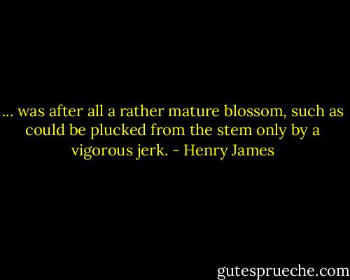 ... was after all a rather mature blossom, such as could be plucked from the stem only by a vigorous jerk. - Henry James