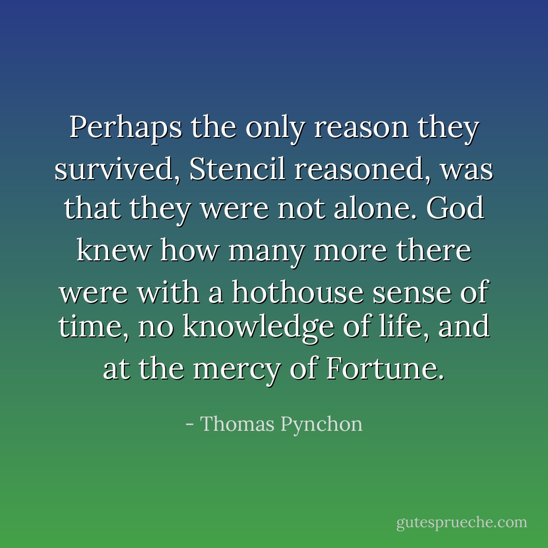 Perhaps the only reason they survived, Stencil reasoned, was that they were not alone. God knew how many more there were with a hothouse sense of time, no knowledge of life, and at the mercy of Fortune. - Thomas Pynchon
