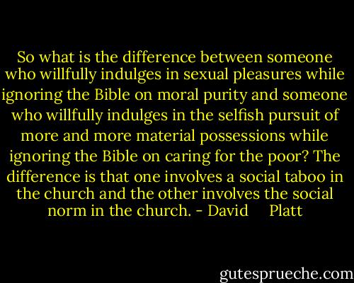 So what is the difference between someone who willfully indulges in sexual pleasures while ignoring the Bible on moral purity and someone who willfully indulges in the selfish pursuit of more and more material possessions while ignoring the Bible on caring for the poor? The difference is that one involves a social taboo in the church and the other involves the social norm in the church. - David     Platt