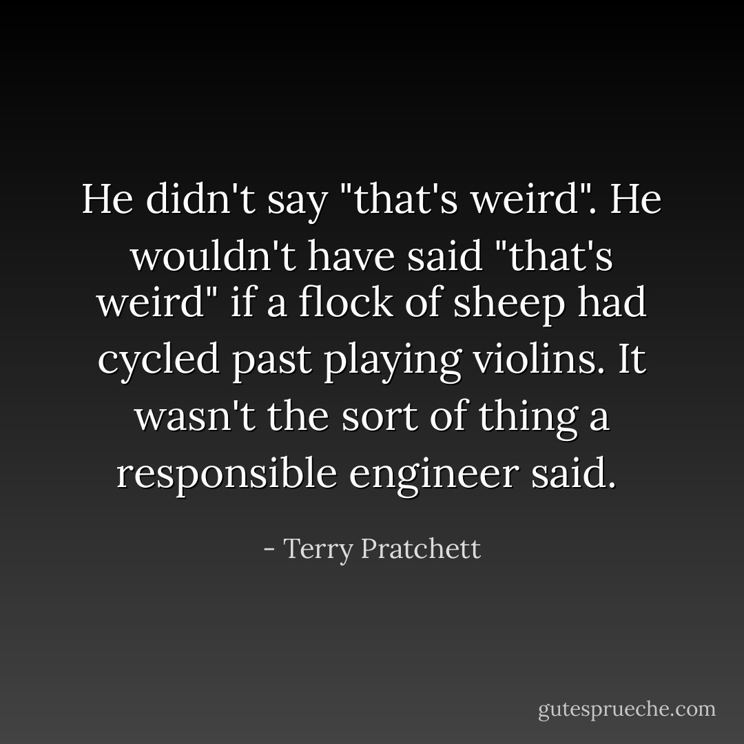 He didn't say "that's weird". He wouldn't have said "that's weird" if a flock of sheep had cycled past playing violins. It wasn't the sort of thing a responsible engineer said.  - Terry Pratchett