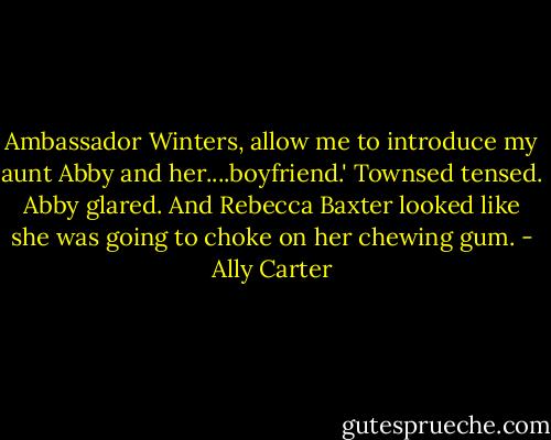 Ambassador Winters, allow me to introduce my aunt Abby and her....boyfriend.' Townsed tensed. Abby glared. And Rebecca Baxter looked like she was going to choke on her chewing gum. - Ally Carter