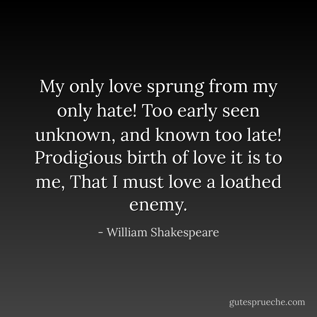 My only love sprung from my only hate!<br />Too early seen unknown, and known too late!<br />Prodigious birth of love it is to me,<br />That I must love a loathed enemy. - William Shakespeare
