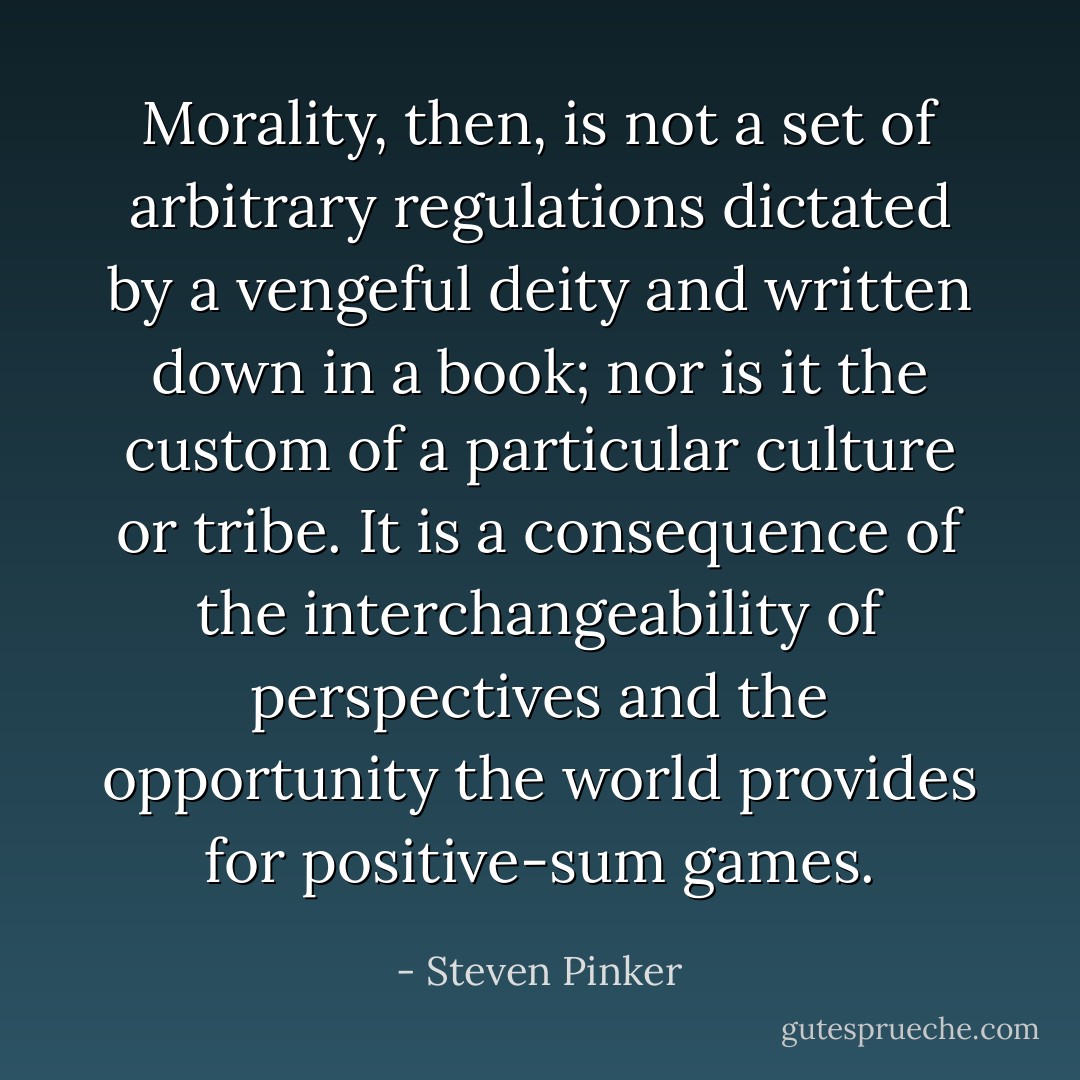 Morality, then, is not a set of arbitrary regulations dictated by a vengeful deity and written down in a book; nor is it the custom of a particular culture or tribe. It is a consequence of the interchangeability of perspectives and the opportunity the world provides for positive-sum games. - Steven Pinker