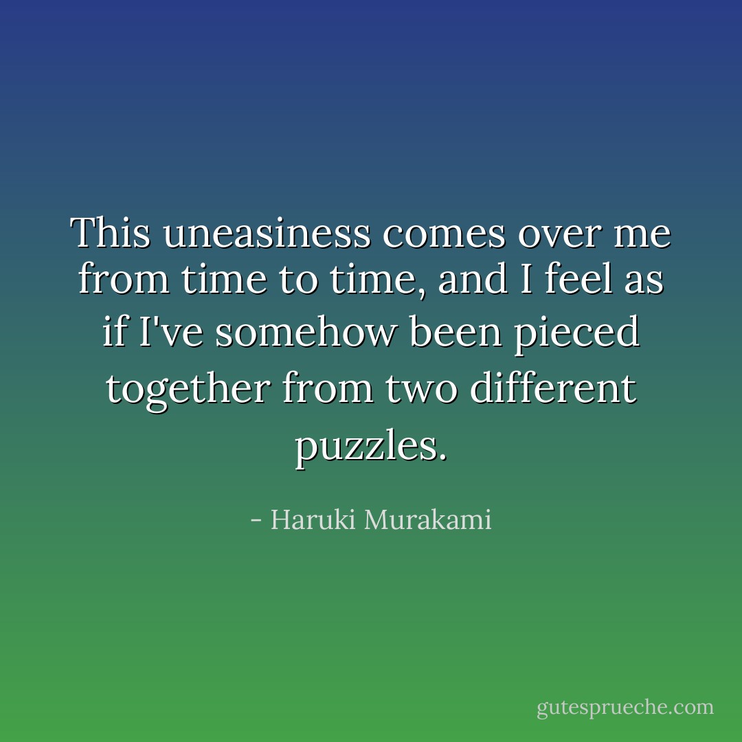 This uneasiness comes over me from time to time, and I feel as if I've somehow been pieced together from two different puzzles. - Haruki Murakami