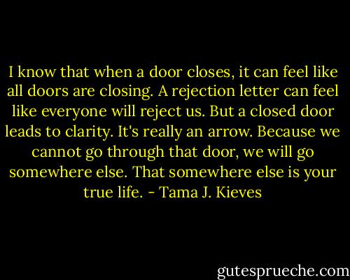I know that when a door closes, it can feel like all doors are closing. A rejection letter can feel like everyone will reject us. But a closed door leads to clarity. It's really an arrow. Because we cannot go through that door, we will go somewhere else. That somewhere else is your true life. - Tama J. Kieves